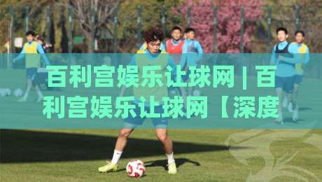 百利宫娱乐让球网 | 百利宫娱乐让球网【深度拆解】让球网背后的数据逻辑与场景化预判(百利宫娱乐让球网)-今日最新外围堵球站英文解说反波胆链接受让视频半全场