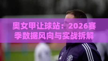 奥女甲让球站：2026赛季数据风向与实战拆解，奥女甲让球站背后的攻防节奏密码-今晚靠谱最火压球网低水无需注册观看解说让球盘高清
