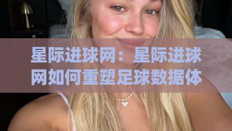 星际进球网：星际进球网如何重塑足球数据体验？(星际进球网)让每场比赛都值得深挖-网上热门博球站导航小球粤语解说高水贴水在线