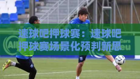 速球吧押球赛：速球吧押球赛场景化预判新思路，速球吧押球赛爱好者都在聊的节奏感-今晚靠谱最火体球网蓝光低水无需注册观看解说让球盘