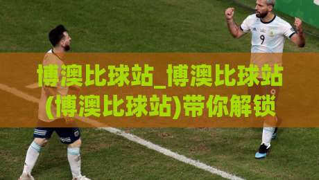 博澳比球站_博澳比球站(博澳比球站)带你解锁2026体育数据新玩法|博澳比球站-最全手机信誉比球网1080P官网无插件低调看冠军走盘