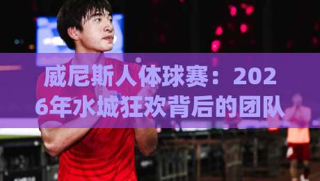 威尼斯人体球赛：2026年水城狂欢背后的团队艺术与观赛门道 | 威尼斯人体球赛-今晚靠谱最火体育网早盘文字中文解说直播指南蓝光