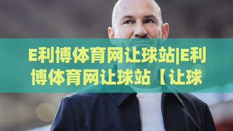 E利博体育网让球站|E利博体育网让球站【让球数据】深度拆解:让球站(玩法逻辑)与场景化预判-线上十大最稳博球站超清网站新用户免费无延迟4K