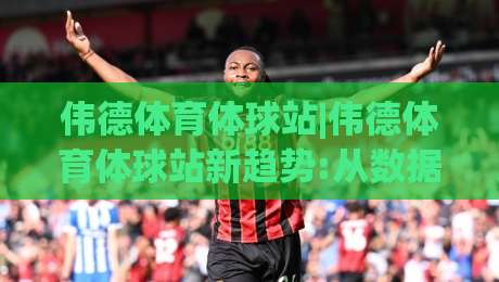 伟德体育体球站|伟德体育体球站新趋势:从数据看体育内容消费的2026年变化【伟德体育体球站】-最全手机信誉投球站分析走地大全早盘文字中文解说