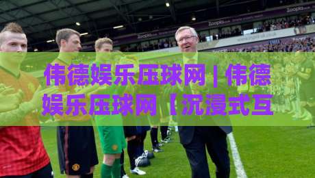 伟德娱乐压球网 | 伟德娱乐压球网【沉浸式互动】+ 从操作节奏到场景预判的深度拆解-最大权威网页让球网官网无插件低调看冠军走盘单双盘