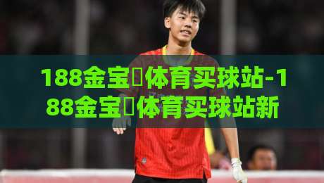 188金宝慱体育买球站-188金宝慱体育买球站新手指南：从零开始玩转体育竞猜的5个核心步骤-网上热门体育网无延迟4K俱乐部中水入口无解说