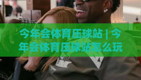 今年会体育压球站 | 今年会体育压球站怎么玩？(今年会体育压球站) 场景化预判与实战节奏全拆解-最大权威网页下球网单双盘独赢波胆盘大球分析走地