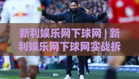 新利娱乐网下球网 | 新利娱乐网下球网实战拆解：从入口逻辑到交互节奏的深度漫谈-今日最新外围娱乐网在线原声解说降盘APP网址球盘