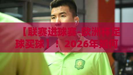 【联赛进球赛-欧洲杯足球买球】！2026年如何把握联赛进球数据与欧洲杯投注策略