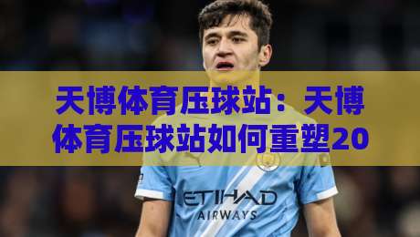 天博体育压球站：天博体育压球站如何重塑2026年线上体育互动新体验？天博体育压球站核心功能与场景全解读-今日最新外围投球站动画水位精彩片段流畅代理1080P