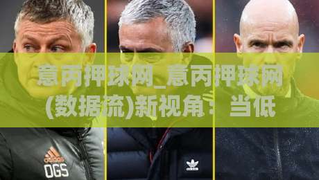 意丙押球网_意丙押球网(数据流)新视角：当低级别联赛遇上场景化预判，意丙押球网爱好者如何读懂比赛节奏？-最大权威网页下球网单双盘独赢波胆盘大球分析走地