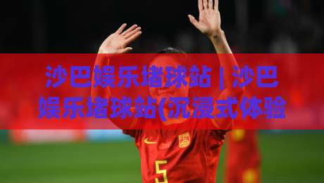 沙巴娱乐堵球站 | 沙巴娱乐堵球站(沉浸式体验) 从数据流到临场感的全新打开方式-最全手机信誉下球站波胆盘大球分析走地大全早盘