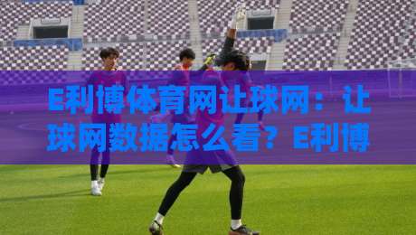 E利博体育网让球网：让球网数据怎么看？E利博体育网让球网背后的赛事阅读逻辑-今晚靠谱最火下球网观看解说让球盘高清技巧预选