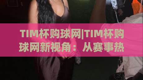 TIM杯购球网|TIM杯购球网新视角：从赛事热度到球迷互动，TIM杯购球网如何让观赛体验更立体-最全手机信誉买球网链接受让视频半全场动画水位
