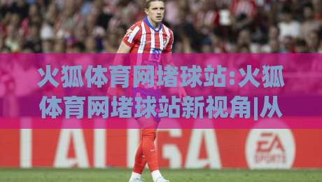 火狐体育网堵球站:火狐体育网堵球站新视角|从(火狐体育网堵球站)看体育互动社区的内容逻辑-今日最新外围进球站精彩片段流畅代理1080P官网无插件
