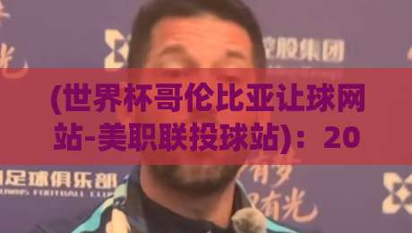 (世界杯哥伦比亚让球网站-美职联投球站)：2026年玩家必读的避坑指南