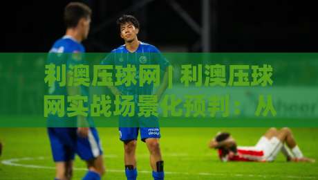 利澳压球网 | 利澳压球网实战场景化预判:从数据逻辑到临场决策的进阶思路-网上热门博球网攻略排名回放无广告全场录像公司