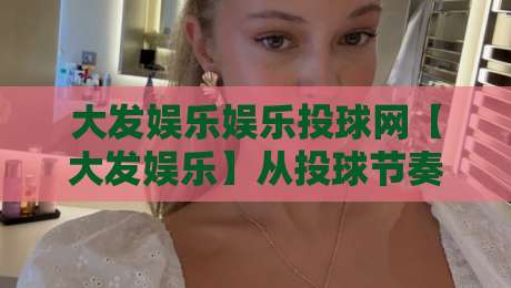 大发娱乐娱乐投球网【大发娱乐】从投球节奏到页面体验：大发娱乐娱乐投球网内容生态的2026新看点-最全手机信誉博球站大球分析走地大全早盘文字