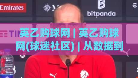 英乙购球网 | 英乙购球网(球迷社区) | 从数据到氛围：英乙购球网如何让低级别联赛更有看头？-网上热门买球网俱乐部中水入口无解说半场波胆登录