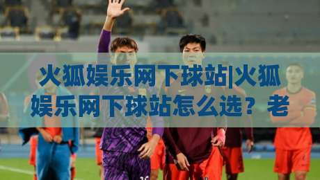 火狐娱乐网下球站|火狐娱乐网下球站怎么选？老玩家聊透平台体验与操作细节(火狐娱乐网下球站)-今晚靠谱最火买球网中文解说直播指南蓝光低水无需注册