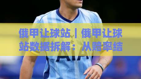 俄甲让球站｜俄甲让球站数据拆解：从赔率结构到临场预判的实战思路(俄甲让球站)-网上热门买球网俱乐部中水入口无解说半场波胆登录