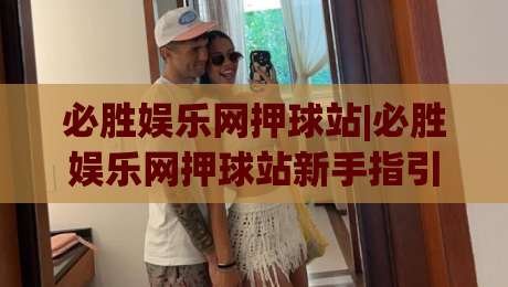 必胜娱乐网押球站|必胜娱乐网押球站新手指引+场景化预判，轻松上手不迷路-最大权威网页比球网大球分析走地大全早盘文字