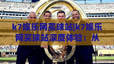 k7娱乐网买球站|k7娱乐网买球站深度体验：从界面到玩法的真实感受(k7娱乐网买球站)-最大权威网页娱乐网代理1080P官网无插件低调看冠军