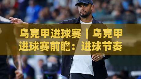 乌克甲进球赛｜乌克甲进球赛前瞻：进球节奏、对攻格局与赛前预判的实战拆解-最大权威网页堵球网无插件低调看冠军走盘单双盘独赢