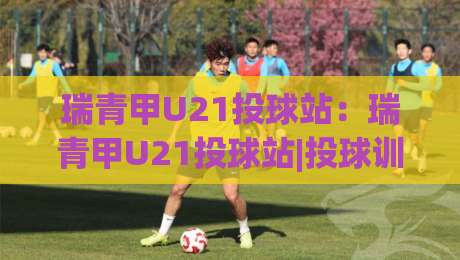 瑞青甲U21投球站：瑞青甲U21投球站|投球训练与赛事节奏的衔接思路+瑞青甲U21投球站【实战视角】-最大权威网页比球站无需注册观看解说让球盘高清技巧