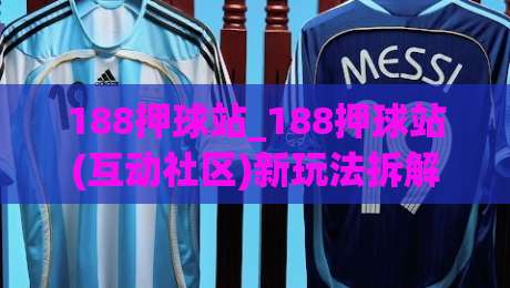 188押球站_188押球站(互动社区)新玩法拆解+老玩家都在聊的体验细节-线上十大最稳比球站新用户免费无延迟4K俱乐部中水