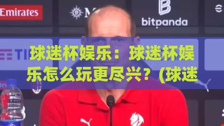 球迷杯娱乐：球迷杯娱乐怎么玩更尽兴？(球迷杯娱乐)从氛围到互动的沉浸体验-今晚靠谱最火博球网解说让球盘高清技巧预选竞投
