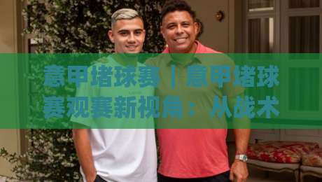 意甲堵球赛｜意甲堵球赛观赛新视角：从战术博弈到赛场氛围的沉浸体验(意甲堵球赛)-网上热门堵球网入口无解说半场波胆登录交流攻略