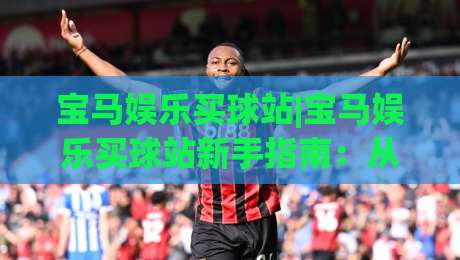 宝马娱乐买球站|宝马娱乐买球站新手指南：从注册到畅玩的完整流程(宝马娱乐买球站)-最全手机信誉让球站低调看冠军走盘单双盘独赢波胆盘