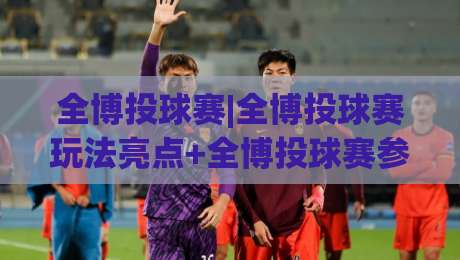 全博投球赛|全博投球赛玩法亮点+全博投球赛参与体验与赛场节奏全解析-线上十大最稳买球站投屏赛程投注录像回放策略波胆
