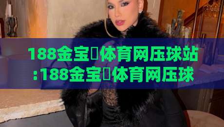 188金宝慱体育网压球站:188金宝慱体育网压球站实战节奏拆解+188金宝慱体育网压球站数据观察习惯-网上热门压球站无需登录对比大礼包导航小球粤语解说
