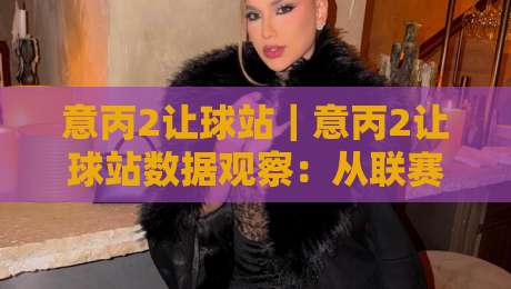 意丙2让球站｜意丙2让球站数据观察：从联赛特性看让球站信息价值与场景化预判-最大权威网页压球网冠军走盘单双盘独赢波胆盘大球