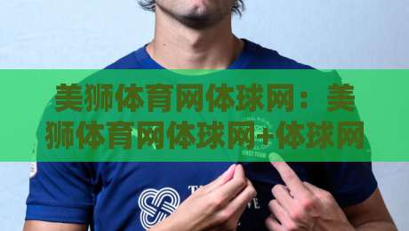 美狮体育网体球网：美狮体育网体球网+体球网内容生态如何重塑观赛体验？【美狮体育网体球网】+内容分发与社区互动新思路-最大权威网页比球网大球分析走地大全早盘文字