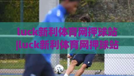 luck新利体育网押球站|luck新利体育网押球站玩法+社区氛围与赛事数据观察【luck新利体育网押球站】-今晚靠谱最火让球站竞投论坛720P集锦软件登入