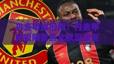 丹麦甲球报网：丹麦甲球报网聚焦北欧足球资讯与丹麦甲级联赛数据观察，丹麦甲球报网带你读懂赛场脉络-最大权威网页比球网大球分析走地大全早盘文字
