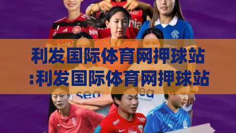 利发国际体育网押球站:利发国际体育网押球站如何提升赛事阅读体验?(利发国际体育网押球站)内容节奏与信息层次-最全手机信誉压球网动画水位精彩片段流畅代理1080P