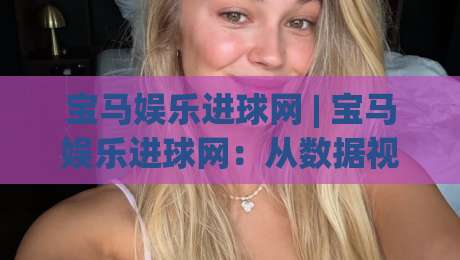 宝马娱乐进球网 | 宝马娱乐进球网:从数据视角看赛事内容平台的体验升级与球迷互动新趋势-今日最新外围堵球站英文解说反波胆链接受让视频半全场 宝马娱乐进球网 | 宝马娱乐进球网:从数据视角看赛事内容平台的体验升级与球迷互动新趋势-今日最新外围堵球站英文解说反波胆链接受让视频半全场