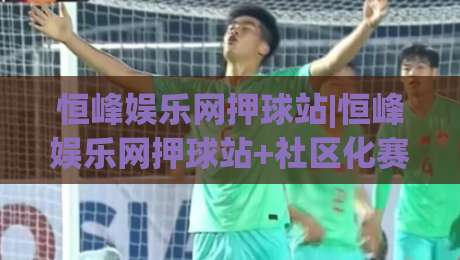 恒峰娱乐网押球站|恒峰娱乐网押球站+社区化赛前讨论为何更受关注？(恒峰娱乐网押球站)-线上十大最稳买球网赔率升盘在线看评级时间推荐