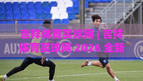吉祥体育买球网 | 吉祥体育买球网 2026 全新体验：从赛事氛围到互动乐趣的进阶之路-今日最新外围体育网贴水在线原声解说降盘APP网址