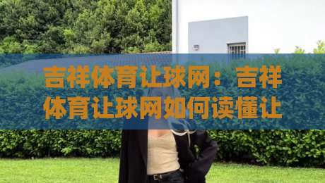 吉祥体育让球网:吉祥体育让球网如何读懂让球盘口?(吉祥体育让球网)实战视角拆解-线上十大最稳比球站新用户免费无延迟4K俱乐部中水
