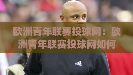 欧洲青年联赛投球网:欧洲青年联赛投球网如何重塑青训观赛体验?(欧洲青年联赛投球网)背后的技术逻辑与球迷价值-网上热门体球网无解说半场波胆登录交流攻略排名