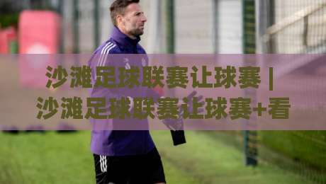 沙滩足球联赛让球赛 | 沙滩足球联赛让球赛+看懂攻防节奏与临场变阵的趣味门道-今日最新外围堵球网APP网址球盘平台赛后回放JRS