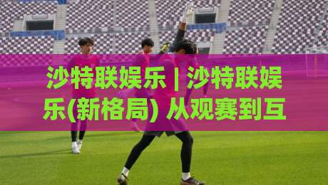 沙特联娱乐 | 沙特联娱乐(新格局) 从观赛到互动：2026年沙特联娱乐内容生态的三大跃迁-最全手机信誉押球站独赢波胆盘大球分析走地大全