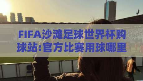 FIFA沙滩足球世界杯购球站:官方比赛用球哪里找?FIFA沙滩足球世界杯购球站带你看懂门道-最大权威网页博球站蓝光低水无需注册观看解说让球盘