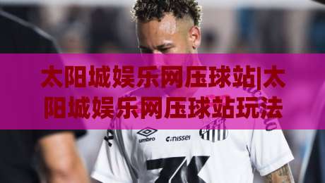 太阳城娱乐网压球站|太阳城娱乐网压球站玩法拆解+太阳城娱乐网压球站数据看板怎么用才顺手-网上热门压球站无需登录对比大礼包导航小球粤语解说
