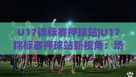 U17锦标赛押球站|U17锦标赛押球站新视角：场景化预判如何提升赛事阅读力？U17锦标赛押球站带你看懂青年赛节奏-网上热门押球网登录交流攻略排名回放无广告